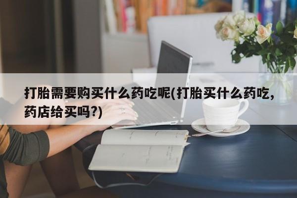 临夏私人医院有打胎药吗打胎需要购买什么药吃呢(打胎买什么药吃,药店给买吗?)