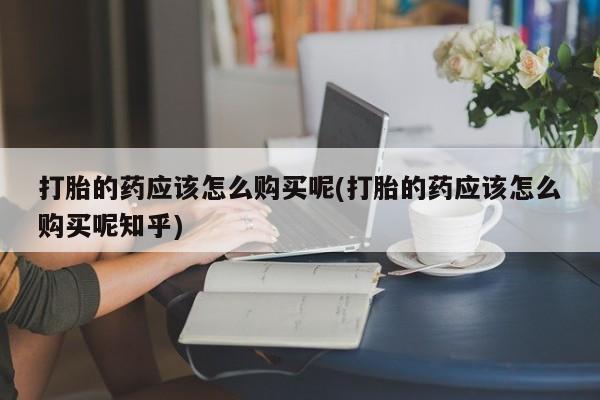 临夏私人医院有打胎药吗打胎的药应该怎么购买呢(打胎的药应该怎么购买呢知乎)